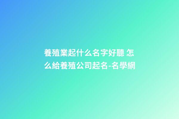 養殖業起什么名字好聽 怎么給養殖公司起名-名學網-第1張-公司起名-玄機派